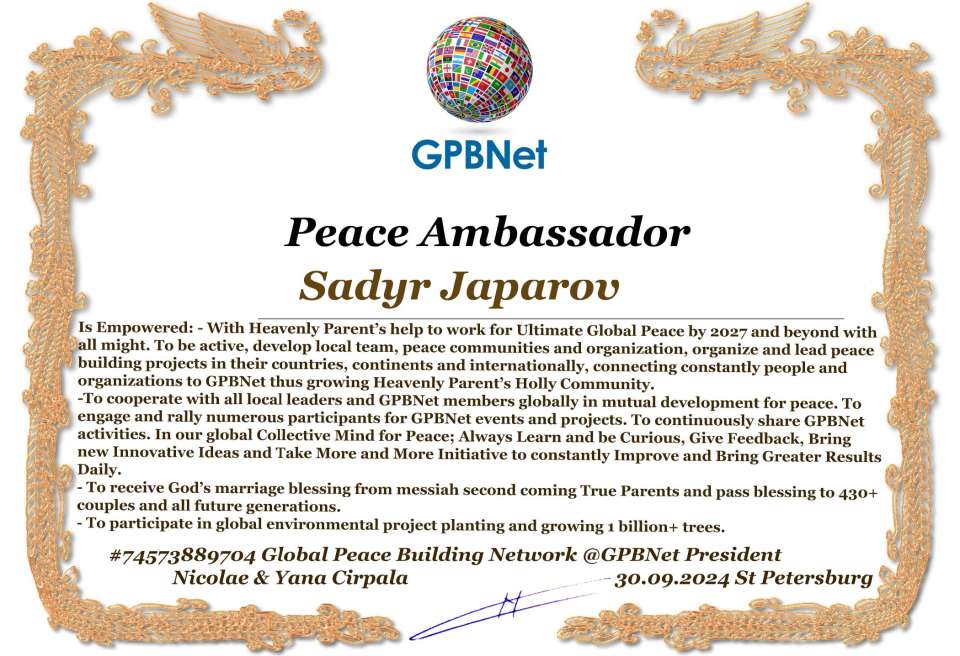 Sadyr Japarov with Presidential Rank - Noble Peace Prize Award Congratulations, our GLOBAL PEACE AMBASSADOR GPBNet!<br />Enjoy printing the award and sharing your selfie with it on all social networks, with friends and colleagues, media, and even presidents.<br />📣 Keep leading the world by SHARING our Daily GPBNet Global Peace Link Drive for Ultimate Global Peace Building #MessageToBillions. We are the ONLY ORGANIZATION BUILDING ULTIMATE PEACE RIGHT NOW, NETWORKING ALL 8B+ people and all organizations in mutual prosperity cooperation to encounter living God's work in Messiah's Second Coming Marathon rally to finish Ultimate Global #Peace2024 - 2027.<br />🎁 Enjoy PAYING IT FORWARD by awarding 430+ leaders in your area with our peace ambassadors awards, thus growing your peace team and building model peace communities for ultimate lasting peace in your place.<br />Feel free to send a gratitude donation for the award today to the Global Peace Fund 1000$+ at www.1gpb.net/en/donate<br />🌐 Yours Pr. Nicolae Cirpala +79811308385 Whatsapp me @GPBNet 🤝