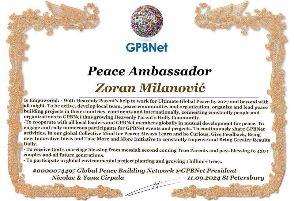 Zoran Milanović with Presidential Rank - Noble Peace Prize Award Congratulations, our GLOBAL PEACE AMBASSADOR GPBNet!<br />Enjoy printing the award and sharing your selfie with it on all social networks, with friends and colleagues, media, and even presidents.<br />📣 Keep leading the world by SHARING our Daily GPBNet Global Peace Link Drive for Ultimate Global Peace Building #MessageToBillions. We are the ONLY ORGANIZATION BUILDING ULTIMATE PEACE RIGHT NOW, NETWORKING ALL 8B+ people and all organizations in mutual prosperity cooperation to encounter living God's work in Messiah's Second Coming Marathon rally to finish Ultimate Global #Peace2024 - 2027.<br />🎁 Enjoy PAYING IT FORWARD by awarding 430+ leaders in your area with our peace ambassadors awards, thus growing your peace team and building model peace communities for ultimate lasting peace in your place.<br />Feel free to send a gratitude donation for the award today to the Global Peace Fund 1000$+ at www.1gpb.net/en/donate<br />🌐 Yours Pr. Nicolae Cirpala +79811308385 Whatsapp me @GPBNet 🤝