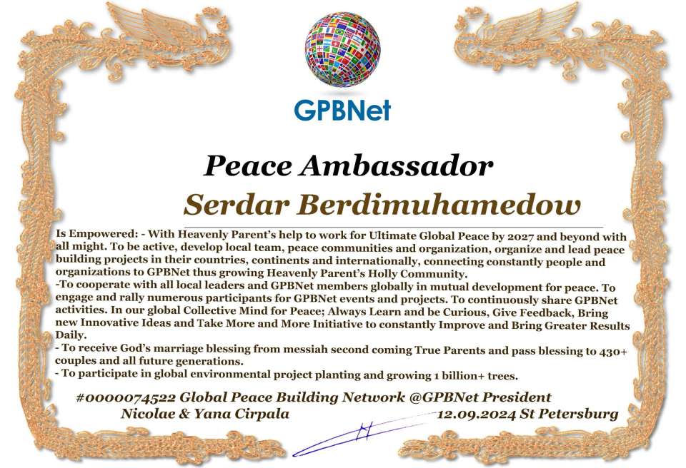 Serdar Berdimuhamedow with Presidential Rank - Noble Peace Prize Award Congratulations, our GLOBAL PEACE AMBASSADOR GPBNet!<br />Enjoy printing the award and sharing your selfie with it on all social networks, with friends and colleagues, media, and even presidents.<br />📣 Keep leading the world by SHARING our Daily GPBNet Global Peace Link Drive for Ultimate Global Peace Building #MessageToBillions. We are the ONLY ORGANIZATION BUILDING ULTIMATE PEACE RIGHT NOW, NETWORKING ALL 8B+ people and all organizations in mutual prosperity cooperation to encounter living God's work in Messiah's Second Coming Marathon rally to finish Ultimate Global #Peace2024 - 2027.<br />🎁 Enjoy PAYING IT FORWARD by awarding 430+ leaders in your area with our peace ambassadors awards, thus growing your peace team and building model peace communities for ultimate lasting peace in your place.<br />Feel free to send a gratitude donation for the award today to the Global Peace Fund 1000$+ at www.1gpb.net/en/donate<br />🌐 Yours Pr. Nicolae Cirpala +79811308385 Whatsapp me @GPBNet 🤝