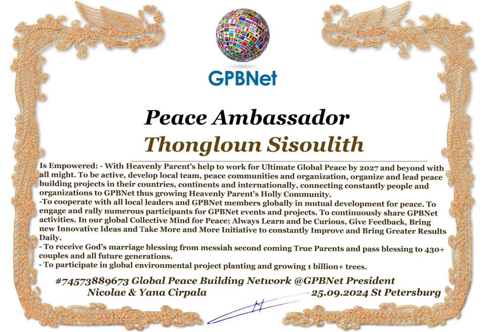 Thongloun Sisoulith with Presidential Rank - Noble Peace Prize Award Congratulations, our GLOBAL PEACE AMBASSADOR GPBNet!<br />Enjoy printing the award and sharing your selfie with it on all social networks, with friends and colleagues, media, and even presidents.<br />📣 Keep leading the world by SHARING our Daily GPBNet Global Peace Link Drive for Ultimate Global Peace Building #MessageToBillions. We are the ONLY ORGANIZATION BUILDING ULTIMATE PEACE RIGHT NOW, NETWORKING ALL 8B+ people and all organizations in mutual prosperity cooperation to encounter living God's work in Messiah's Second Coming Marathon rally to finish Ultimate Global #Peace2024 - 2027.<br />🎁 Enjoy PAYING IT FORWARD by awarding 430+ leaders in your area with our peace ambassadors awards, thus growing your peace team and building model peace communities for ultimate lasting peace in your place.<br />Feel free to send a gratitude donation for the award today to the Global Peace Fund 1000$+ at www.1gpb.net/en/donate<br />🌐 Yours Pr. Nicolae Cirpala +79811308385 Whatsapp me @GPBNet 🤝