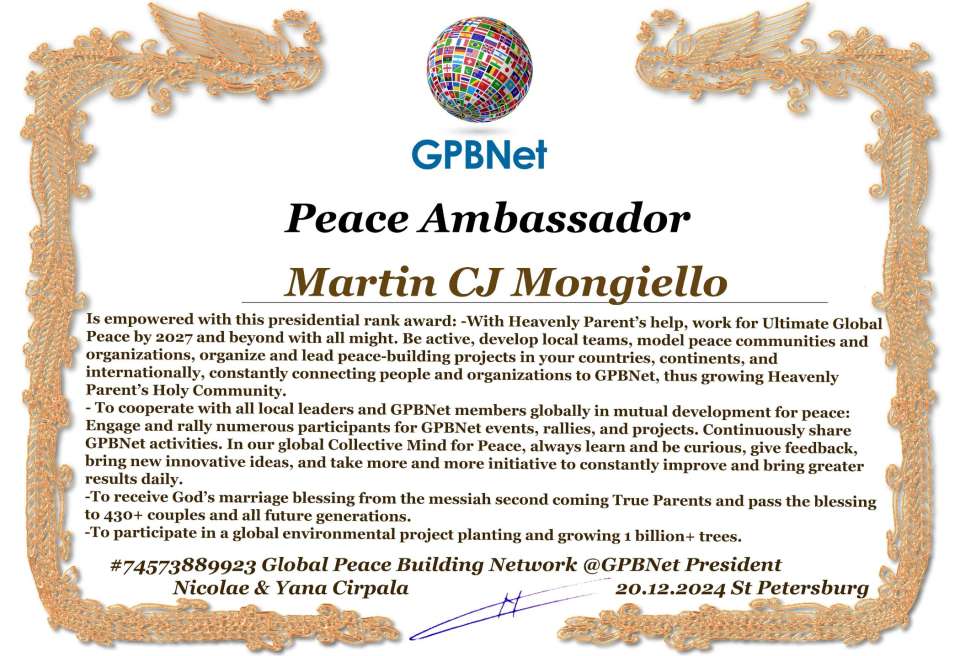 Martin CJ Mongiello with Presidential Rank - Noble Peace Prize Award Congratulations, our GLOBAL PEACE AMBASSADOR GPBNet!<br />Enjoy printing the award and sharing your selfie with it on all social networks, with friends and colleagues, media, and even presidents.<br />📣 Keep leading the world by SHARING our Daily GPBNet Global Peace Link Drive for Ultimate Global Peace Building #MessageToBillions. We are the ONLY ORGANIZATION BUILDING ULTIMATE PEACE RIGHT NOW, NETWORKING ALL 8B+ people and all organizations in mutual prosperity cooperation to encounter living God's work in Messiah's Second Coming Marathon rally to finish Ultimate Global #Peace2024 - 2027.<br />🎁 Enjoy PAYING IT FORWARD by awarding 430+ leaders in your area with our peace ambassadors awards, thus growing your peace team and building model peace communities for ultimate lasting peace in your place.<br />Feel free to send a gratitude donation for the award today to the Global Peace Fund 1000$+ at www.1gpb.net/en/donate<br />🌐 Yours Pr. Nicolae Cirpala +79811308385 Whatsapp me @GPBNet 🤝