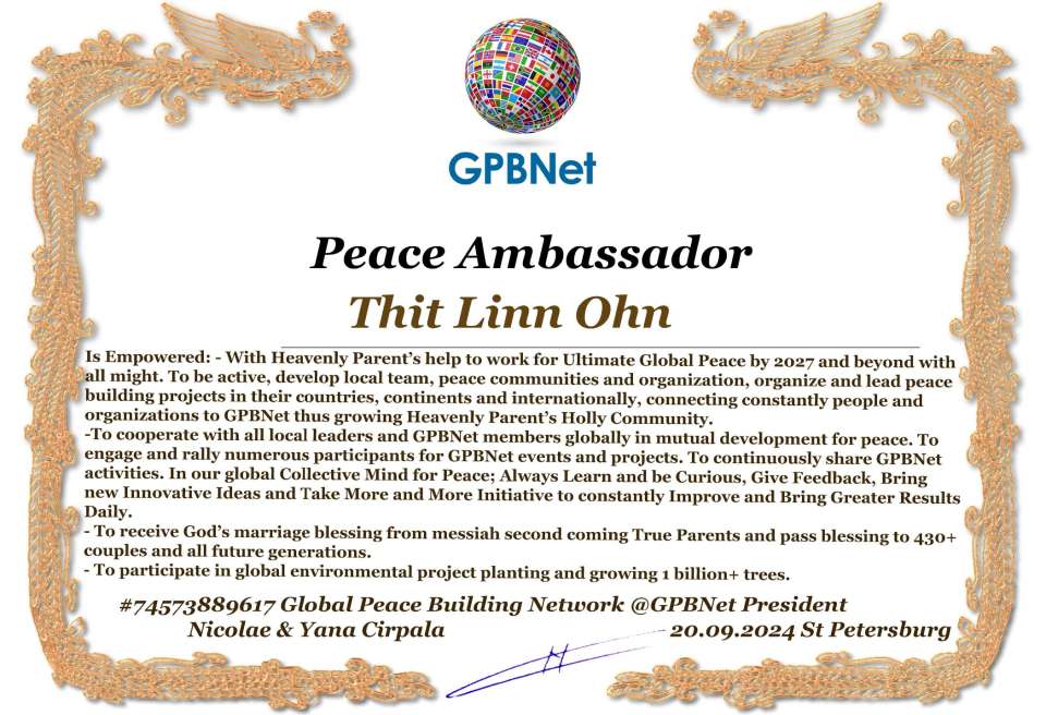 Thit Linn Ohn with Presidential Rank - Noble Peace Prize Award Congratulations, our GLOBAL PEACE AMBASSADOR GPBNet!<br />Enjoy printing the award and sharing your selfie with it on all social networks, with friends and colleagues, media, and even presidents.<br />📣 Keep leading the world by SHARING our Daily GPBNet Global Peace Link Drive for Ultimate Global Peace Building #MessageToBillions. We are the ONLY ORGANIZATION BUILDING ULTIMATE PEACE RIGHT NOW, NETWORKING ALL 8B+ people and all organizations in mutual prosperity cooperation to encounter living God's work in Messiah's Second Coming Marathon rally to finish Ultimate Global #Peace2024 - 2027.<br />🎁 Enjoy PAYING IT FORWARD by awarding 430+ leaders in your area with our peace ambassadors awards, thus growing your peace team and building model peace communities for ultimate lasting peace in your place.<br />Feel free to send a gratitude donation for the award today to the Global Peace Fund 1000$+ at www.1gpb.net/en/donate<br />🌐 Yours Pr. Nicolae Cirpala +79811308385 Whatsapp me @GPBNet 🤝