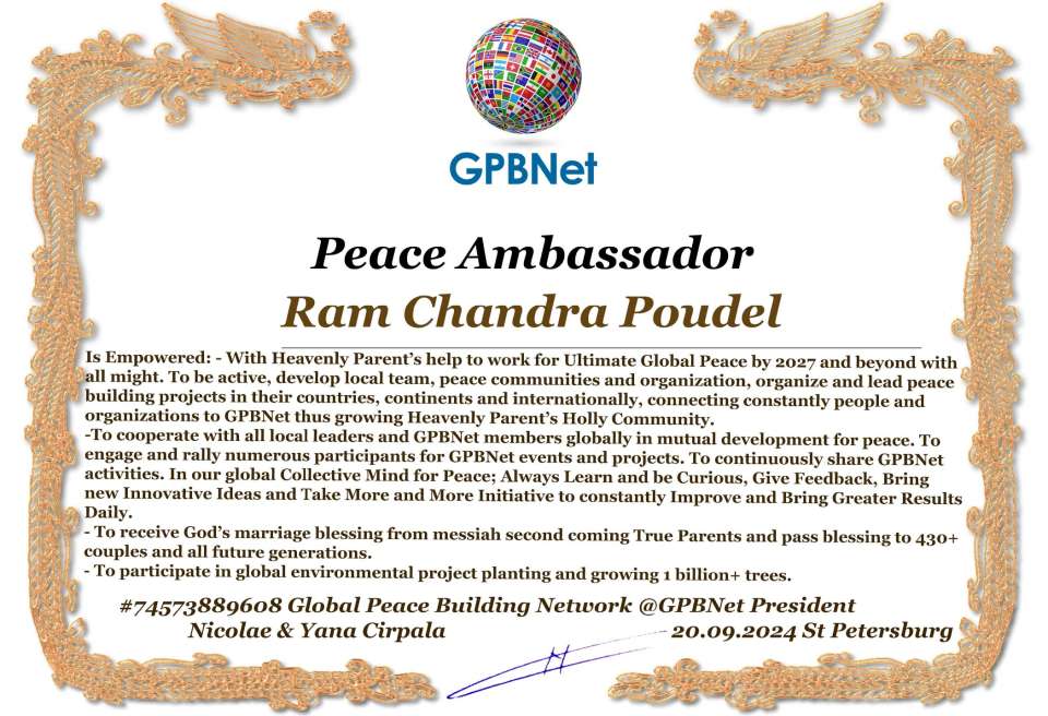 Ram Chandra Poudel with Presidential Rank - Noble Peace Prize Award Congratulations, our GLOBAL PEACE AMBASSADOR GPBNet!<br />Enjoy printing the award and sharing your selfie with it on all social networks, with friends and colleagues, media, and even presidents.<br />📣 Keep leading the world by SHARING our Daily GPBNet Global Peace Link Drive for Ultimate Global Peace Building #MessageToBillions. We are the ONLY ORGANIZATION BUILDING ULTIMATE PEACE RIGHT NOW, NETWORKING ALL 8B+ people and all organizations in mutual prosperity cooperation to encounter living God's work in Messiah's Second Coming Marathon rally to finish Ultimate Global #Peace2024 - 2027.<br />🎁 Enjoy PAYING IT FORWARD by awarding 430+ leaders in your area with our peace ambassadors awards, thus growing your peace team and building model peace communities for ultimate lasting peace in your place.<br />Feel free to send a gratitude donation for the award today to the Global Peace Fund 1000$+ at www.1gpb.net/en/donate<br />🌐 Yours Pr. Nicolae Cirpala +79811308385 Whatsapp me @GPBNet 🤝