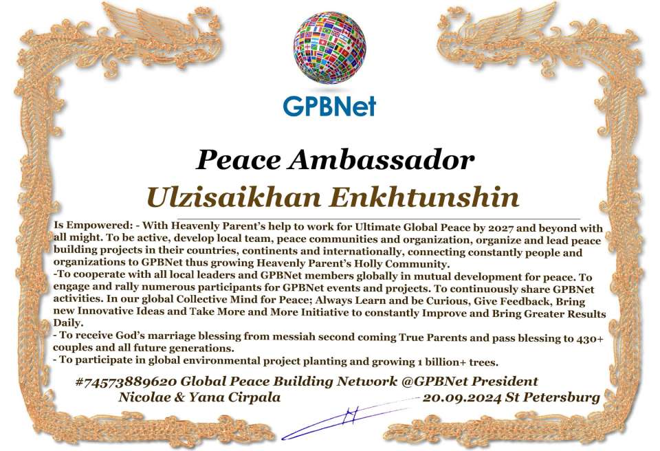 Ulzisaikhan Enkhtunshin with Presidential Rank - Noble Peace Prize Award Congratulations, our GLOBAL PEACE AMBASSADOR GPBNet!<br />Enjoy printing the award and sharing your selfie with it on all social networks, with friends and colleagues, media, and even presidents.<br />📣 Keep leading the world by SHARING our Daily GPBNet Global Peace Link Drive for Ultimate Global Peace Building #MessageToBillions. We are the ONLY ORGANIZATION BUILDING ULTIMATE PEACE RIGHT NOW, NETWORKING ALL 8B+ people and all organizations in mutual prosperity cooperation to encounter living God's work in Messiah's Second Coming Marathon rally to finish Ultimate Global #Peace2024 - 2027.<br />🎁 Enjoy PAYING IT FORWARD by awarding 430+ leaders in your area with our peace ambassadors awards, thus growing your peace team and building model peace communities for ultimate lasting peace in your place.<br />Feel free to send a gratitude donation for the award today to the Global Peace Fund 1000$+ at www.1gpb.net/en/donate<br />🌐 Yours Pr. Nicolae Cirpala +79811308385 Whatsapp me @GPBNet 🤝