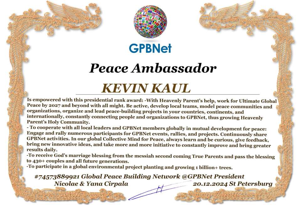 KEVIN KAUL with Presidential Rank - Noble Peace Prize Award Congratulations, our GLOBAL PEACE AMBASSADOR GPBNet!<br />Enjoy printing the award and sharing your selfie with it on all social networks, with friends and colleagues, media, and even presidents.<br />📣 Keep leading the world by SHARING our Daily GPBNet Global Peace Link Drive for Ultimate Global Peace Building #MessageToBillions. We are the ONLY ORGANIZATION BUILDING ULTIMATE PEACE RIGHT NOW, NETWORKING ALL 8B+ people and all organizations in mutual prosperity cooperation to encounter living God's work in Messiah's Second Coming Marathon rally to finish Ultimate Global #Peace2024 - 2027.<br />🎁 Enjoy PAYING IT FORWARD by awarding 430+ leaders in your area with our peace ambassadors awards, thus growing your peace team and building model peace communities for ultimate lasting peace in your place.<br />Feel free to send a gratitude donation for the award today to the Global Peace Fund 1000$+ at www.1gpb.net/en/donate<br />🌐 Yours Pr. Nicolae Cirpala +79811308385 Whatsapp me @GPBNet 🤝