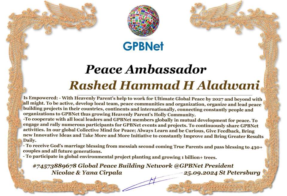 Rashed Hammad H Aladwani with Presidential Rank - Noble Peace Prize Award Congratulations, our GLOBAL PEACE AMBASSADOR GPBNet!<br />Enjoy printing the award and sharing your selfie with it on all social networks, with friends and colleagues, media, and even presidents.<br />📣 Keep leading the world by SHARING our Daily GPBNet Global Peace Link Drive for Ultimate Global Peace Building #MessageToBillions. We are the ONLY ORGANIZATION BUILDING ULTIMATE PEACE RIGHT NOW, NETWORKING ALL 8B+ people and all organizations in mutual prosperity cooperation to encounter living God's work in Messiah's Second Coming Marathon rally to finish Ultimate Global #Peace2024 - 2027.<br />🎁 Enjoy PAYING IT FORWARD by awarding 430+ leaders in your area with our peace ambassadors awards, thus growing your peace team and building model peace communities for ultimate lasting peace in your place.<br />Feel free to send a gratitude donation for the award today to the Global Peace Fund 1000$+ at www.1gpb.net/en/donate<br />🌐 Yours Pr. Nicolae Cirpala +79811308385 Whatsapp me @GPBNet 🤝