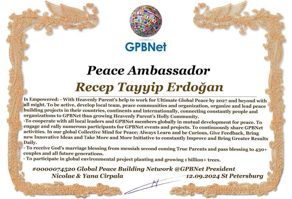 Recep Tayyip Erdoğan with Presidential Rank - Noble Peace Prize Award Congratulations, our GLOBAL PEACE AMBASSADOR GPBNet!<br />Enjoy printing the award and sharing your selfie with it on all social networks, with friends and colleagues, media, and even presidents.<br />📣 Keep leading the world by SHARING our Daily GPBNet Global Peace Link Drive for Ultimate Global Peace Building #MessageToBillions. We are the ONLY ORGANIZATION BUILDING ULTIMATE PEACE RIGHT NOW, NETWORKING ALL 8B+ people and all organizations in mutual prosperity cooperation to encounter living God's work in Messiah's Second Coming Marathon rally to finish Ultimate Global #Peace2024 - 2027.<br />🎁 Enjoy PAYING IT FORWARD by awarding 430+ leaders in your area with our peace ambassadors awards, thus growing your peace team and building model peace communities for ultimate lasting peace in your place.<br />Feel free to send a gratitude donation for the award today to the Global Peace Fund 1000$+ at www.1gpb.net/en/donate<br />🌐 Yours Pr. Nicolae Cirpala +79811308385 Whatsapp me @GPBNet 🤝