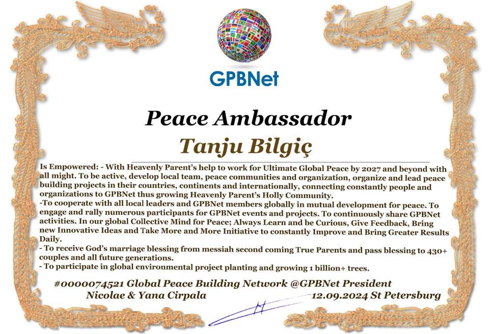 Tanju Bilgiç with Presidential Rank - Noble Peace Prize Award Congratulations, our GLOBAL PEACE AMBASSADOR GPBNet!<br />Enjoy printing the award and sharing your selfie with it on all social networks, with friends and colleagues, media, and even presidents.<br />📣 Keep leading the world by SHARING our Daily GPBNet Global Peace Link Drive for Ultimate Global Peace Building #MessageToBillions. We are the ONLY ORGANIZATION BUILDING ULTIMATE PEACE RIGHT NOW, NETWORKING ALL 8B+ people and all organizations in mutual prosperity cooperation to encounter living God's work in Messiah's Second Coming Marathon rally to finish Ultimate Global #Peace2024 - 2027.<br />🎁 Enjoy PAYING IT FORWARD by awarding 430+ leaders in your area with our peace ambassadors awards, thus growing your peace team and building model peace communities for ultimate lasting peace in your place.<br />Feel free to send a gratitude donation for the award today to the Global Peace Fund 1000$+ at www.1gpb.net/en/donate<br />🌐 Yours Pr. Nicolae Cirpala +79811308385 Whatsapp me @GPBNet 🤝