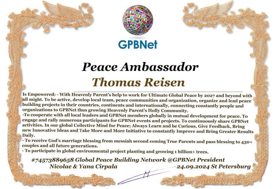 Thomas Reisen with Presidential Rank - Noble Peace Prize Award Congratulations, our GLOBAL PEACE AMBASSADOR GPBNet!<br />Enjoy printing the award and sharing your selfie with it on all social networks, with friends and colleagues, media, and even presidents.<br />📣 Keep leading the world by SHARING our Daily GPBNet Global Peace Link Drive for Ultimate Global Peace Building #MessageToBillions. We are the ONLY ORGANIZATION BUILDING ULTIMATE PEACE RIGHT NOW, NETWORKING ALL 8B+ people and all organizations in mutual prosperity cooperation to encounter living God's work in Messiah's Second Coming Marathon rally to finish Ultimate Global #Peace2024 - 2027.<br />🎁 Enjoy PAYING IT FORWARD by awarding 430+ leaders in your area with our peace ambassadors awards, thus growing your peace team and building model peace communities for ultimate lasting peace in your place.<br />Feel free to send a gratitude donation for the award today to the Global Peace Fund 1000$+ at www.1gpb.net/en/donate<br />🌐 Yours Pr. Nicolae Cirpala +79811308385 Whatsapp me @GPBNet 🤝