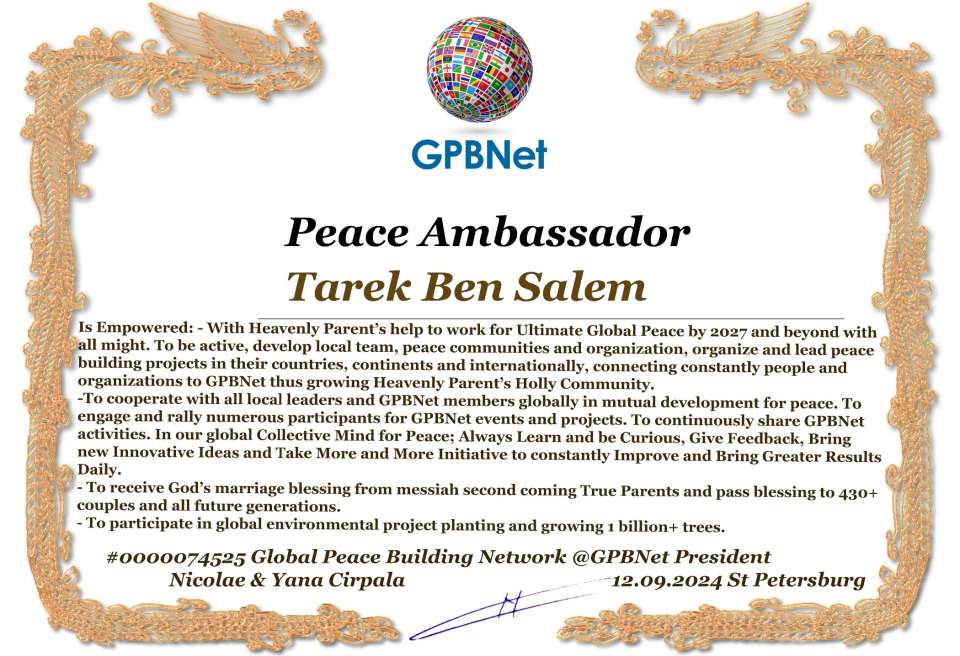 Tarek Ben Salem with Presidential Rank - Noble Peace Prize Award Congratulations, our GLOBAL PEACE AMBASSADOR GPBNet!<br />Enjoy printing the award and sharing your selfie with it on all social networks, with friends and colleagues, media, and even presidents.<br />📣 Keep leading the world by SHARING our Daily GPBNet Global Peace Link Drive for Ultimate Global Peace Building #MessageToBillions. We are the ONLY ORGANIZATION BUILDING ULTIMATE PEACE RIGHT NOW, NETWORKING ALL 8B+ people and all organizations in mutual prosperity cooperation to encounter living God's work in Messiah's Second Coming Marathon rally to finish Ultimate Global #Peace2024 - 2027.<br />🎁 Enjoy PAYING IT FORWARD by awarding 430+ leaders in your area with our peace ambassadors awards, thus growing your peace team and building model peace communities for ultimate lasting peace in your place.<br />Feel free to send a gratitude donation for the award today to the Global Peace Fund 1000$+ at www.1gpb.net/en/donate<br />🌐 Yours Pr. Nicolae Cirpala +79811308385 Whatsapp me @GPBNet 🤝