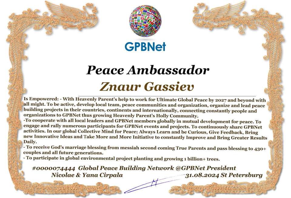 Znaur Gassiev with Presidential Rank - Noble Peace Prize Award Congratulations, our GLOBAL PEACE AMBASSADOR GPBNet!<br />Enjoy printing the award and sharing your selfie with it on all social networks, with friends and colleagues, media, and even presidents.<br />📣 Keep leading the world by SHARING our Daily GPBNet Global Peace Link Drive for Ultimate Global Peace Building #MessageToBillions. We are the ONLY ORGANIZATION BUILDING ULTIMATE PEACE RIGHT NOW, NETWORKING ALL 8B+ people and all organizations in mutual prosperity cooperation to encounter living God's work in Messiah's Second Coming Marathon rally to finish Ultimate Global #Peace2024 - 2027.<br />🎁 Enjoy PAYING IT FORWARD by awarding 430+ leaders in your area with our peace ambassadors awards, thus growing your peace team and building model peace communities for ultimate lasting peace in your place.<br />Feel free to send a gratitude donation for the award today to the Global Peace Fund 1000$+ at www.1gpb.net/en/donate<br />🌐 Yours Pr. Nicolae Cirpala +79811308385 Whatsapp me @GPBNet 🤝