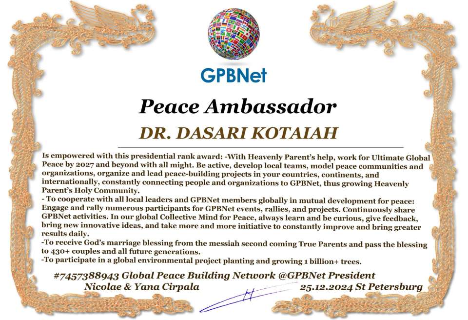 DR. DASARI KOTAIAH with Presidential Rank - Noble Peace Prize Award Congratulations, our GLOBAL PEACE AMBASSADOR GPBNet!<br />Enjoy printing the award and sharing your selfie with it on all social networks, with friends and colleagues, media, and even presidents.<br />📣 Keep leading the world by SHARING our Daily GPBNet Global Peace Link Drive for Ultimate Global Peace Building #MessageToBillions. We are the ONLY ORGANIZATION BUILDING ULTIMATE PEACE RIGHT NOW, NETWORKING ALL 8B+ people and all organizations in mutual prosperity cooperation to encounter living God's work in Messiah's Second Coming Marathon rally to finish Ultimate Global #Peace2024 - 2027.<br />🎁 Enjoy PAYING IT FORWARD by awarding 430+ leaders in your area with our peace ambassadors awards, thus growing your peace team and building model peace communities for ultimate lasting peace in your place.<br />Feel free to send a gratitude donation for the award today to the Global Peace Fund 1000$+ at www.1gpb.net/en/donate<br />🌐 Yours Pr. Nicolae Cirpala +79811308385 Whatsapp me @GPBNet 🤝