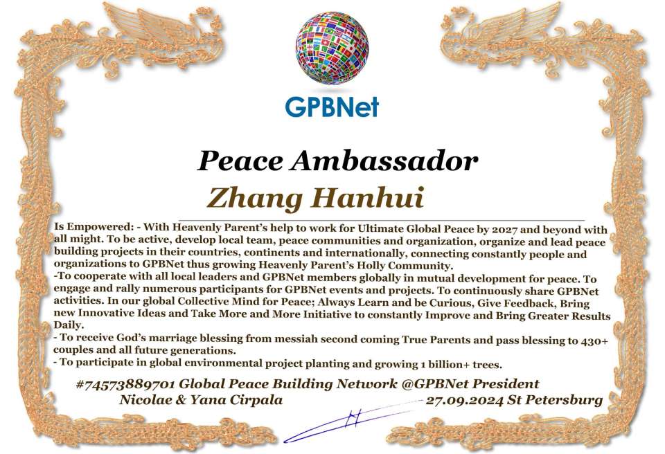 Zhang Hanhui with Presidential Rank - Noble Peace Prize Award Congratulations, our GLOBAL PEACE AMBASSADOR GPBNet!<br />Enjoy printing the award and sharing your selfie with it on all social networks, with friends and colleagues, media, and even presidents.<br />📣 Keep leading the world by SHARING our Daily GPBNet Global Peace Link Drive for Ultimate Global Peace Building #MessageToBillions. We are the ONLY ORGANIZATION BUILDING ULTIMATE PEACE RIGHT NOW, NETWORKING ALL 8B+ people and all organizations in mutual prosperity cooperation to encounter living God's work in Messiah's Second Coming Marathon rally to finish Ultimate Global #Peace2024 - 2027.<br />🎁 Enjoy PAYING IT FORWARD by awarding 430+ leaders in your area with our peace ambassadors awards, thus growing your peace team and building model peace communities for ultimate lasting peace in your place.<br />Feel free to send a gratitude donation for the award today to the Global Peace Fund 1000$+ at www.1gpb.net/en/donate<br />🌐 Yours Pr. Nicolae Cirpala +79811308385 Whatsapp me @GPBNet 🤝