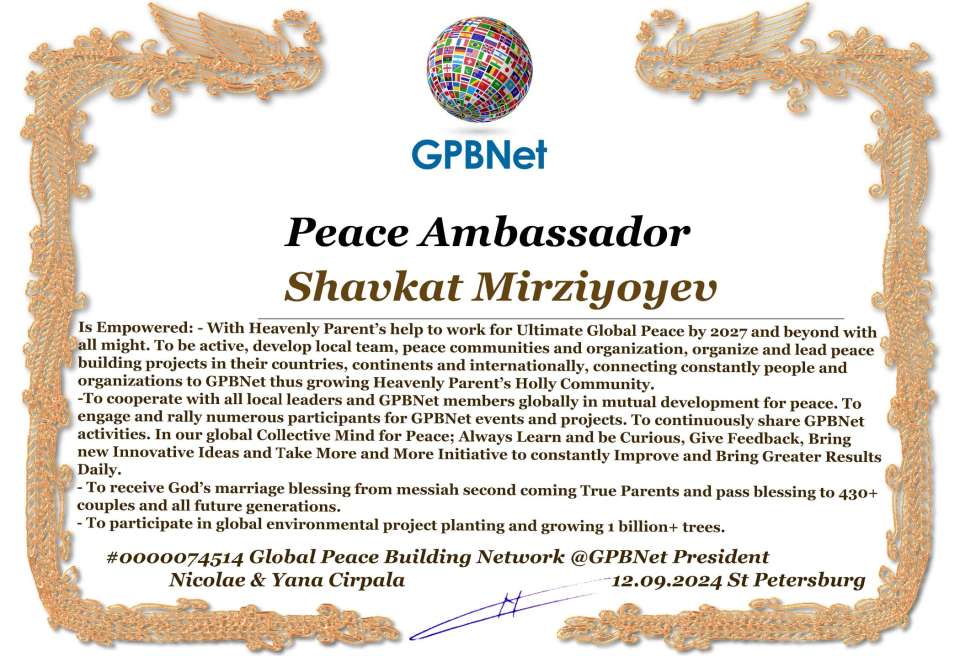 Shavkat Mirziyoyev with Presidential Rank - Noble Peace Prize Award Congratulations, our GLOBAL PEACE AMBASSADOR GPBNet!<br />Enjoy printing the award and sharing your selfie with it on all social networks, with friends and colleagues, media, and even presidents.<br />📣 Keep leading the world by SHARING our Daily GPBNet Global Peace Link Drive for Ultimate Global Peace Building #MessageToBillions. We are the ONLY ORGANIZATION BUILDING ULTIMATE PEACE RIGHT NOW, NETWORKING ALL 8B+ people and all organizations in mutual prosperity cooperation to encounter living God's work in Messiah's Second Coming Marathon rally to finish Ultimate Global #Peace2024 - 2027.<br />🎁 Enjoy PAYING IT FORWARD by awarding 430+ leaders in your area with our peace ambassadors awards, thus growing your peace team and building model peace communities for ultimate lasting peace in your place.<br />Feel free to send a gratitude donation for the award today to the Global Peace Fund 1000$+ at www.1gpb.net/en/donate<br />🌐 Yours Pr. Nicolae Cirpala +79811308385 Whatsapp me @GPBNet 🤝