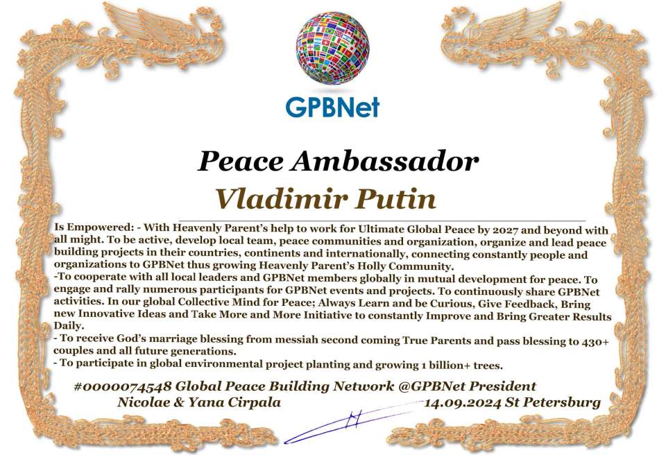 Vladimir Putin with Presidential Rank - Noble Peace Prize Award Congratulations, our GLOBAL PEACE AMBASSADOR GPBNet!<br />Enjoy printing the award and sharing your selfie with it on all social networks, with friends and colleagues, media, and even presidents.<br />📣 Keep leading the world by SHARING our Daily GPBNet Global Peace Link Drive for Ultimate Global Peace Building #MessageToBillions. We are the ONLY ORGANIZATION BUILDING ULTIMATE PEACE RIGHT NOW, NETWORKING ALL 8B+ people and all organizations in mutual prosperity cooperation to encounter living God's work in Messiah's Second Coming Marathon rally to finish Ultimate Global #Peace2024 - 2027.<br />🎁 Enjoy PAYING IT FORWARD by awarding 430+ leaders in your area with our peace ambassadors awards, thus growing your peace team and building model peace communities for ultimate lasting peace in your place.<br />Feel free to send a gratitude donation for the award today to the Global Peace Fund 1000$+ at www.1gpb.net/en/donate<br />🌐 Yours Pr. Nicolae Cirpala +79811308385 Whatsapp me @GPBNet 🤝