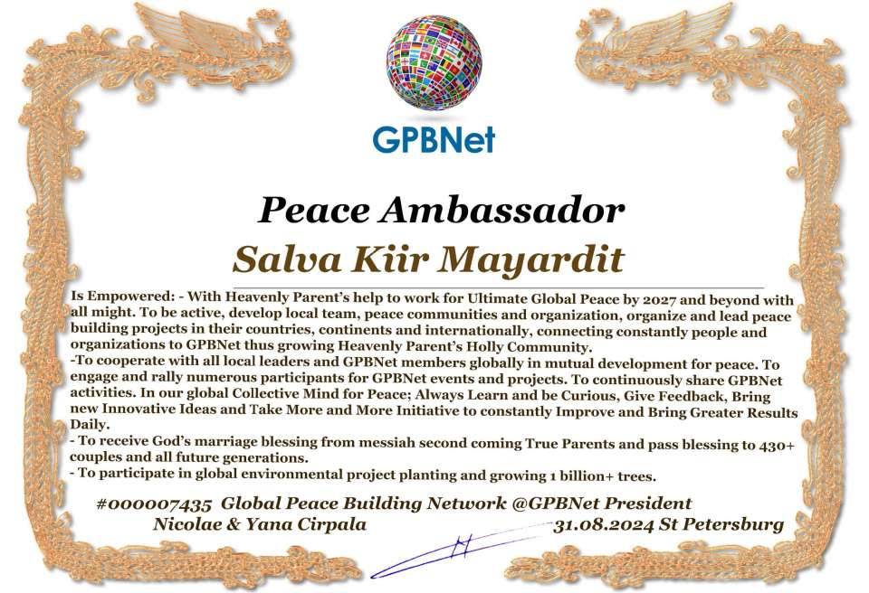 Salva Kiir Mayardit with Presidential Rank - Noble Peace Prize Award Congratulations, our GLOBAL PEACE AMBASSADOR GPBNet!<br />Enjoy printing the award and sharing your selfie with it on all social networks, with friends and colleagues, media, and even presidents.<br />📣 Keep leading the world by SHARING our Daily GPBNet Global Peace Link Drive for Ultimate Global Peace Building #MessageToBillions. We are the ONLY ORGANIZATION BUILDING ULTIMATE PEACE RIGHT NOW, NETWORKING ALL 8B+ people and all organizations in mutual prosperity cooperation to encounter living God's work in Messiah's Second Coming Marathon rally to finish Ultimate Global #Peace2024 - 2027.<br />🎁 Enjoy PAYING IT FORWARD by awarding 430+ leaders in your area with our peace ambassadors awards, thus growing your peace team and building model peace communities for ultimate lasting peace in your place.<br />Feel free to send a gratitude donation for the award today to the Global Peace Fund 1000$+ at www.1gpb.net/en/donate<br />🌐 Yours Pr. Nicolae Cirpala +79811308385 Whatsapp me @GPBNet 🤝