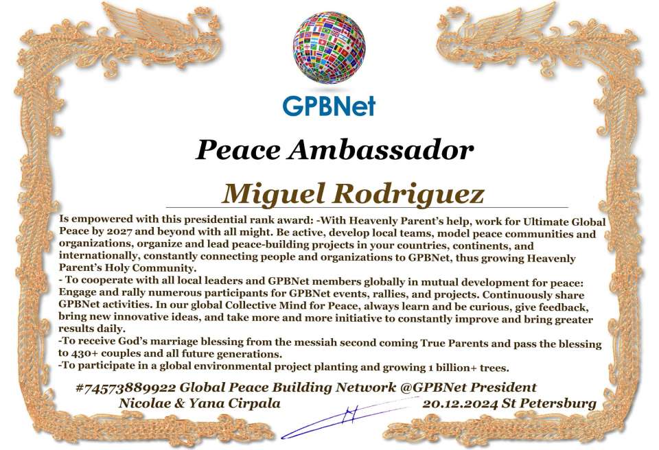 Miguel Rodriguez with Presidential Rank - Noble Peace Prize Award Congratulations, our GLOBAL PEACE AMBASSADOR GPBNet!<br />Enjoy printing the award and sharing your selfie with it on all social networks, with friends and colleagues, media, and even presidents.<br />📣 Keep leading the world by SHARING our Daily GPBNet Global Peace Link Drive for Ultimate Global Peace Building #MessageToBillions. We are the ONLY ORGANIZATION BUILDING ULTIMATE PEACE RIGHT NOW, NETWORKING ALL 8B+ people and all organizations in mutual prosperity cooperation to encounter living God's work in Messiah's Second Coming Marathon rally to finish Ultimate Global #Peace2024 - 2027.<br />🎁 Enjoy PAYING IT FORWARD by awarding 430+ leaders in your area with our peace ambassadors awards, thus growing your peace team and building model peace communities for ultimate lasting peace in your place.<br />Feel free to send a gratitude donation for the award today to the Global Peace Fund 1000$+ at www.1gpb.net/en/donate<br />🌐 Yours Pr. Nicolae Cirpala +79811308385 Whatsapp me @GPBNet 🤝