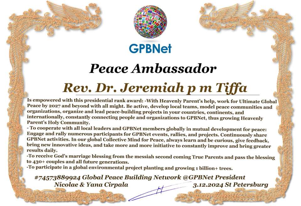 Jeremiah p m Tiffa with Presidential Rank - Noble Peace Prize Award Congratulations, our GLOBAL PEACE AMBASSADOR GPBNet!<br />Enjoy printing the award and sharing your selfie with it on all social networks, with friends and colleagues, media, and even presidents.<br />📣 Keep leading the world by SHARING our Daily GPBNet Global Peace Link Drive for Ultimate Global Peace Building #MessageToBillions. We are the ONLY ORGANIZATION BUILDING ULTIMATE PEACE RIGHT NOW, NETWORKING ALL 8B+ people and all organizations in mutual prosperity cooperation to encounter living God's work in Messiah's Second Coming Marathon rally to finish Ultimate Global #Peace2024 - 2027.<br />🎁 Enjoy PAYING IT FORWARD by awarding 430+ leaders in your area with our peace ambassadors awards, thus growing your peace team and building model peace communities for ultimate lasting peace in your place.<br />Feel free to send a gratitude donation for the award today to the Global Peace Fund 1000$+ at www.1gpb.net/en/donate<br />🌐 Yours Pr. Nicolae Cirpala +79811308385 Whatsapp me @GPBNet 🤝