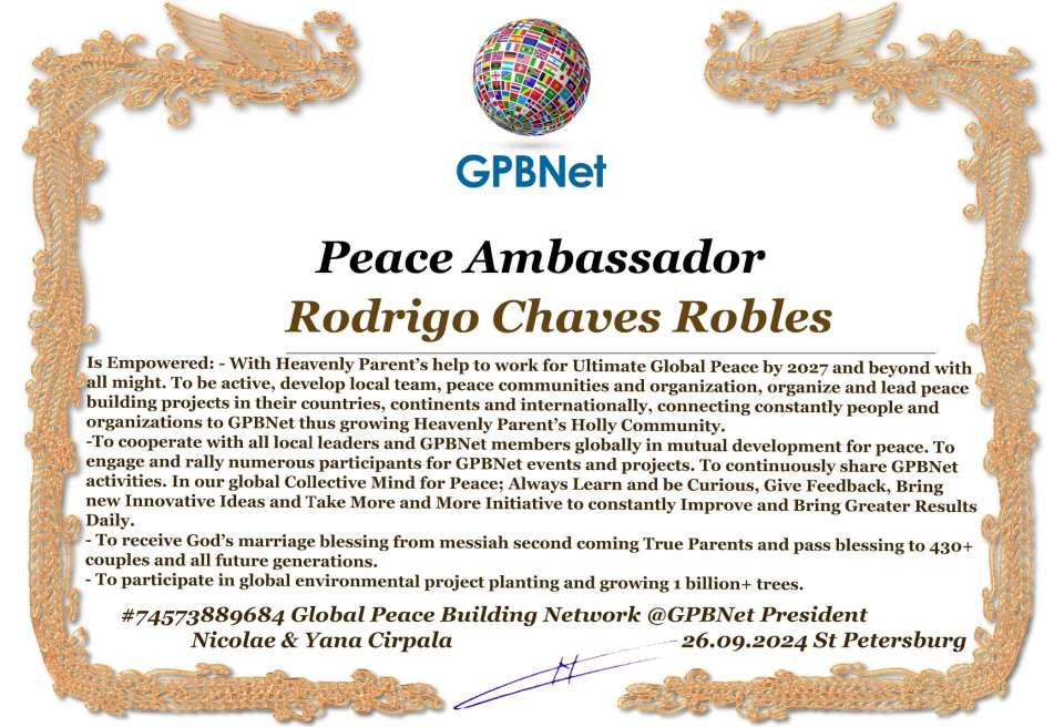 Rodrigo Chaves Robles with Presidential Rank - Noble Peace Prize Award Congratulations, our GLOBAL PEACE AMBASSADOR GPBNet!<br />Enjoy printing the award and sharing your selfie with it on all social networks, with friends and colleagues, media, and even presidents.<br />📣 Keep leading the world by SHARING our Daily GPBNet Global Peace Link Drive for Ultimate Global Peace Building #MessageToBillions. We are the ONLY ORGANIZATION BUILDING ULTIMATE PEACE RIGHT NOW, NETWORKING ALL 8B+ people and all organizations in mutual prosperity cooperation to encounter living God's work in Messiah's Second Coming Marathon rally to finish Ultimate Global #Peace2024 - 2027.<br />🎁 Enjoy PAYING IT FORWARD by awarding 430+ leaders in your area with our peace ambassadors awards, thus growing your peace team and building model peace communities for ultimate lasting peace in your place.<br />Feel free to send a gratitude donation for the award today to the Global Peace Fund 1000$+ at www.1gpb.net/en/donate<br />🌐 Yours Pr. Nicolae Cirpala +79811308385 Whatsapp me @GPBNet 🤝