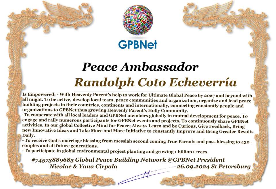 Randolph Coto Echeverría with Presidential Rank - Noble Peace Prize Award Congratulations, our GLOBAL PEACE AMBASSADOR GPBNet!<br />Enjoy printing the award and sharing your selfie with it on all social networks, with friends and colleagues, media, and even presidents.<br />📣 Keep leading the world by SHARING our Daily GPBNet Global Peace Link Drive for Ultimate Global Peace Building #MessageToBillions. We are the ONLY ORGANIZATION BUILDING ULTIMATE PEACE RIGHT NOW, NETWORKING ALL 8B+ people and all organizations in mutual prosperity cooperation to encounter living God's work in Messiah's Second Coming Marathon rally to finish Ultimate Global #Peace2024 - 2027.<br />🎁 Enjoy PAYING IT FORWARD by awarding 430+ leaders in your area with our peace ambassadors awards, thus growing your peace team and building model peace communities for ultimate lasting peace in your place.<br />Feel free to send a gratitude donation for the award today to the Global Peace Fund 1000$+ at www.1gpb.net/en/donate<br />🌐 Yours Pr. Nicolae Cirpala +79811308385 Whatsapp me @GPBNet 🤝