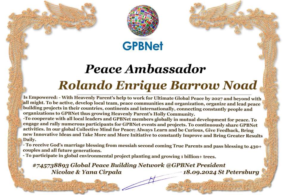 Rolando Enrique Barrow Noad with Presidential Rank - Noble Peace Prize Award Congratulations, our GLOBAL PEACE AMBASSADOR GPBNet!<br />Enjoy printing the award and sharing your selfie with it on all social networks, with friends and colleagues, media, and even presidents.<br />📣 Keep leading the world by SHARING our Daily GPBNet Global Peace Link Drive for Ultimate Global Peace Building #MessageToBillions. We are the ONLY ORGANIZATION BUILDING ULTIMATE PEACE RIGHT NOW, NETWORKING ALL 8B+ people and all organizations in mutual prosperity cooperation to encounter living God's work in Messiah's Second Coming Marathon rally to finish Ultimate Global #Peace2024 - 2027.<br />🎁 Enjoy PAYING IT FORWARD by awarding 430+ leaders in your area with our peace ambassadors awards, thus growing your peace team and building model peace communities for ultimate lasting peace in your place.<br />Feel free to send a gratitude donation for the award today to the Global Peace Fund 1000$+ at www.1gpb.net/en/donate<br />🌐 Yours Pr. Nicolae Cirpala +79811308385 Whatsapp me @GPBNet 🤝