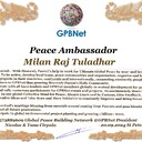 Milan Raj Tuladhar with Presidential Rank - Noble Peace Prize Award Congratulations, our GLOBAL PEACE AMBASSADOR GPBNet! <br />Enjoy printing the award and sharing your selfie with it on all social networks, with friends and colleagues, media, and even presidents.<br />📣 Keep leading the world by SHARING our Daily GPBNet Global Peace Link Drive for Ultimate Global Peace Building #MessageToBillions. We are the ONLY ORGANIZATION BUILDING ULTIMATE PEACE RIGHT NOW, NETWORKING ALL 8B+ people and all organizations in mutual prosperity cooperation to encounter living God's work in Messiah's Second Coming Marathon rally to finish Ultimate Global #Peace2024 - 2027.<br />🎁 Enjoy PAYING IT FORWARD by awarding 430+ leaders in your area with our peace ambassadors awards, thus growing your peace team and building model peace communities for ultimate lasting peace in your place.<br />Feel free to send a gratitude donation for the award today to the Global Peace Fund 1000$+ at https://1gpb.net/en/donate<br />🌐 Yours, Pr. Nicolae Cirpala +79811308385 WhatsApp me @GPBNet 🤝