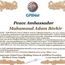 Mahamoud Adam Béchir with Presidential rank - Noble Peace Prize Award Congratulations our GLOBAL PEACE AMBASSADOR GPBNet <br />Enjoy print Award and share your selfie with it in networks all social, friends and colleague, media, up to presidents<br />📣 Keep lead the World by SHARING our Daily GPBNet Global Peace Link Drive for Ultimate Global Peace Building #MessageToBillions as we are<br />ONLY ORGANIZATION BUILDING ULTIMATE PEACE RIGHT NOW NETWORKING ALL 8B+ people and all organizations in mutual prosperity cooperation to encounter living God's work in Messiah Second Coming Marathon rally to finish Ultimate Global #Peace2024 - 2027<br /><br />🎁 Enjoy PAY IT FORWARD by Awarding 430+ Leaders in your area with our peace ambassadors awards thus growing your peace team and building model peace communities for lastig peace at your place.<br /><br />Feel free to send a gratitude donation for Global Peace Fund 1000$+ for Award https://1gpb.net/en/donate<br /><br />🌐 Yours Pr. Nicolae Cirpala +79811308385 Whatsapp me @GPBNet 🤝