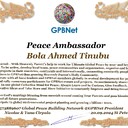 Bola Ahmed Tinubu Congratulations 🎉 our TOP GLOBAL PEACE LEADER GPBNet VVIP<br />Enjoy print our Presidential rank Award and share your selfie with it in all social networks, friends and colleague, media, up to presidents<br />📣 Keep lead the World by SHARING our GPBNet Global Peace Drive for Ultimate Global Peace Building #MessageToBillions as we are<br />ONLY ORGANIZATION BUILDING ULTIMATE PEACE 🌍 RIGHT NOW NETWORKING ALL 8B+ people and all organizations in  mutual prosperity cooperation to encounter living God's work in Messiah Second Coming Marathon rally to finish Ultimate Global #Peace2024 - 2027<br /><br />🎁 Enjoy PAY IT FORWARD Awarding 430+ VIPs in your area with our peace ambassadors awards thus growing your team and building model peace communities. <br /><br />Feel free to send a gratitude donation for Global Peace Fund 1000$+ for Award https://1gpb.net/en/donate<br /><br /> Join WhatsApp https://chat.whatsapp.com/LYXMmCX6hbHLNLNh73mcFN<br /><br />🌐 Yours Pr.  Nicolae Cirpala +79811308385 Whatsapp me @GPBNet 🤝