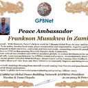 Frankson Musukwa in Zambia Congratulations 🎉 our TOP GLOBAL PEACE LEADER GPBNet VVIP<br />Enjoy print our Presidential rank Award and share your selfie with it in all social networks, friends and colleague, media, up to presidents<br />📣 Keep lead the World by SHARING our Daily GPBNet Global Peace Drive for Ultimate Global Peace Building #MessageToBillions as we are<br />ONLY ORGANIZATION BUILDING ULTIMATE PEACE 🌍 RIGHT NOW NETWORKING ALL 8B+ people and all organizations in  mutual prosperity cooperation to encounter living God's work in Messiah Second Coming Marathon rally to finish Ultimate Global #Peace2024 - 2027<br /><br />🎁 Enjoy PAY IT FORWARD Awarding 430+ VIPs in your area with our peace ambassadors awards thus growing your team and building model peace communities. <br /><br />Feel free to send a gratitude donation for Global Peace Fund 1000$+ for Award https://1gpb.net/en/donate<br /><br /> Join WhatsApp https://chat.whatsapp.com/LYXMmCX6hbHLNLNh73mcFN<br /><br />🌐 Yours Pr.  Nicolae Cirpala +79811308385 Whatsapp me @GPBNet 🤝